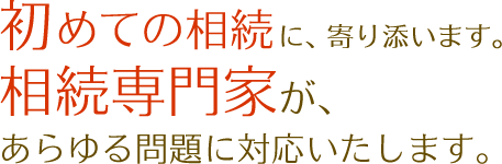 初めての相続に、寄り添います。相続専門家が、あらゆる問題に対応いたします。